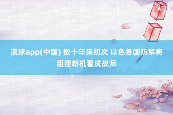 滚球app(中国) 数十年来初次 以色各国防军将组建新机看成战师