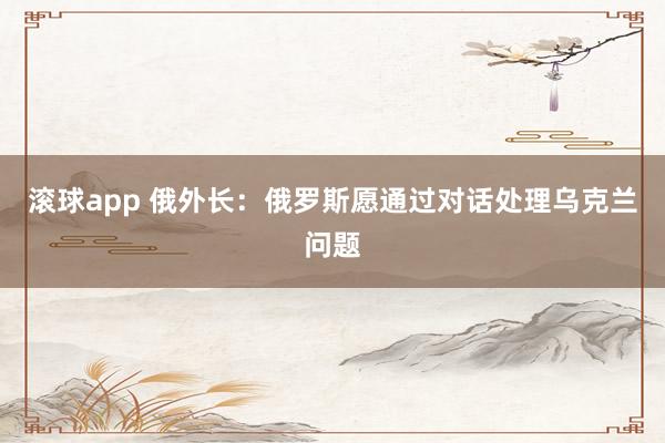 滚球app 俄外长：俄罗斯愿通过对话处理乌克兰问题
