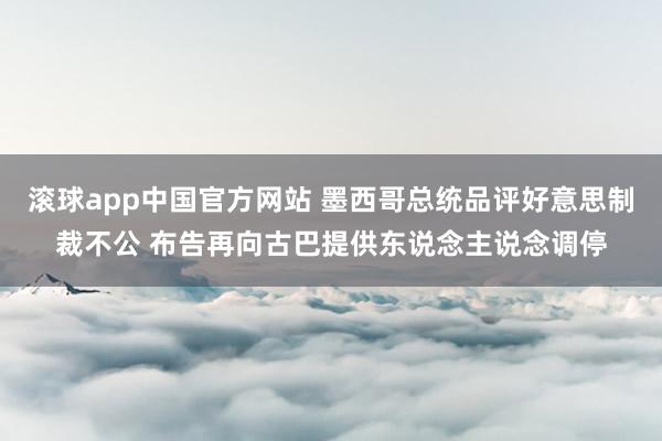 滚球app中国官方网站 墨西哥总统品评好意思制裁不公 布告再向古巴提供东说念主说念调停