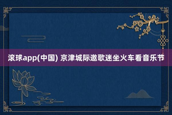 滚球app(中国) 京津城际邀歌迷坐火车看音乐节
