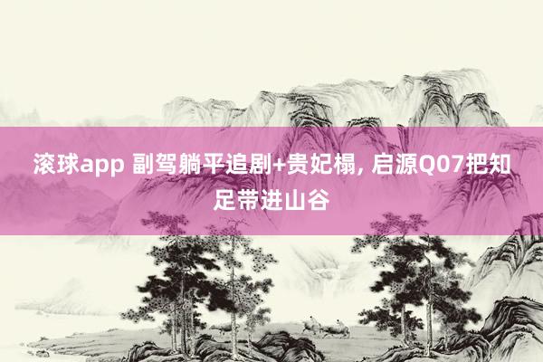 滚球app 副驾躺平追剧+贵妃榻， 启源Q07把知足带进山谷