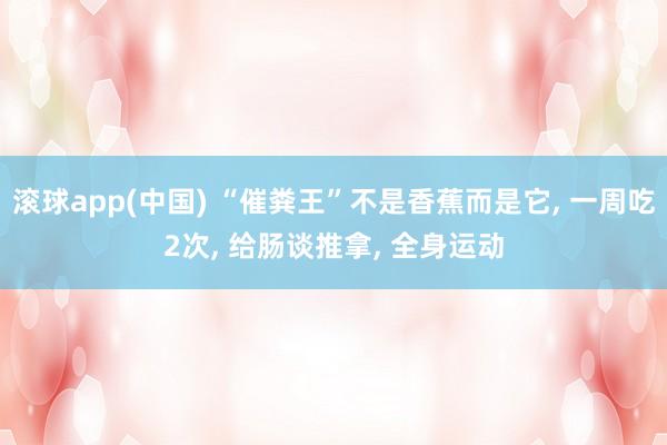 滚球app(中国) “催粪王”不是香蕉而是它， 一周吃2次， 给肠谈推拿， 全身运动