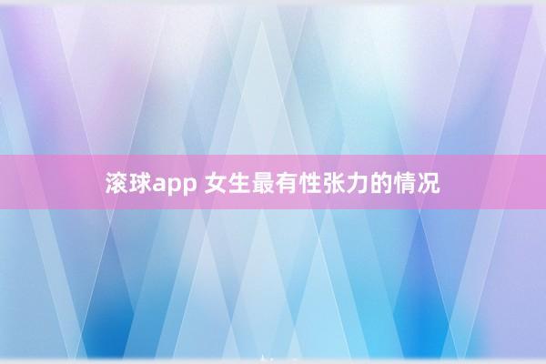 滚球app 女生最有性张力的情况