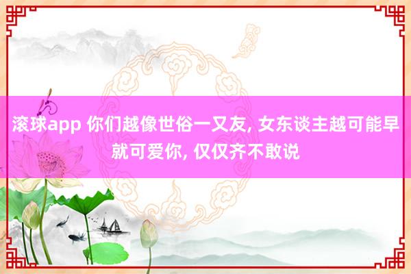 滚球app 你们越像世俗一又友， 女东谈主越可能早就可爱你， 仅仅齐不敢说