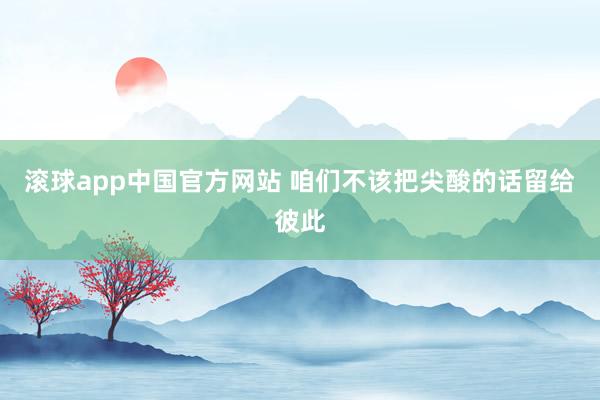 滚球app中国官方网站 咱们不该把尖酸的话留给彼此