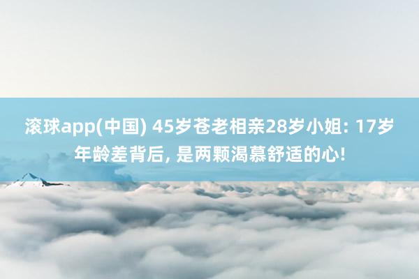 滚球app(中国) 45岁苍老相亲28岁小姐: 17岁年龄差背后， 是两颗渴慕舒适的心!