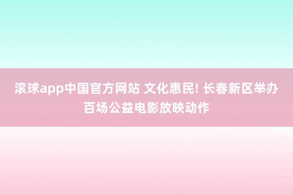 滚球app中国官方网站 文化惠民! 长春新区举办百场公益电影放映动作