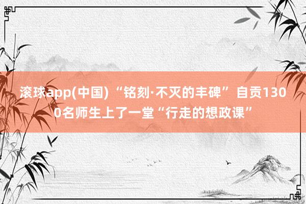 滚球app(中国) “铭刻·不灭的丰碑” 自贡1300名师生上了一堂“行走的想政课”