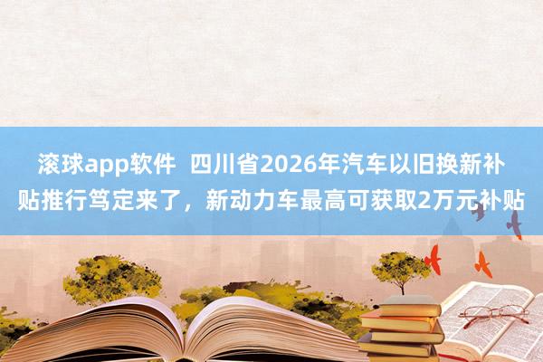 滚球app软件  四川省2026年汽车以旧换新补贴推行笃定来了，新动力车最高可获取2万元补贴