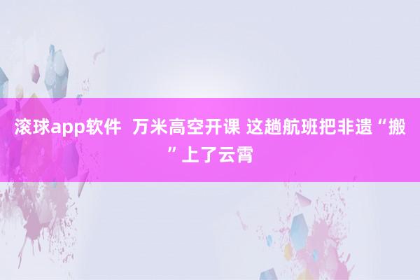 滚球app软件  万米高空开课 这趟航班把非遗“搬”上了云霄