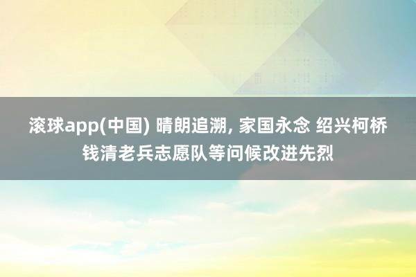 滚球app(中国) 晴朗追溯， 家国永念 绍兴柯桥钱清老兵志愿队等问候改进先烈