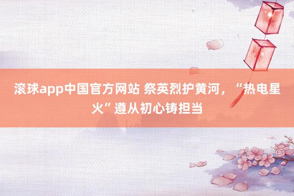 滚球app中国官方网站 祭英烈护黄河，“热电星火”遵从初心铸担当