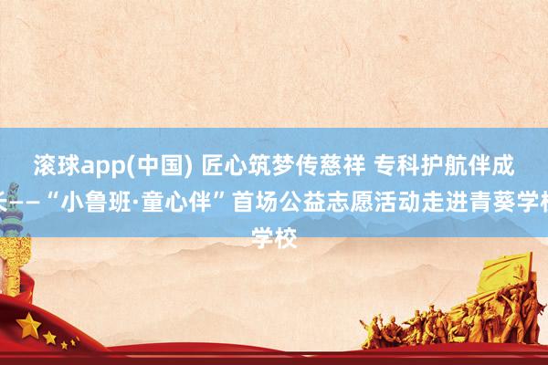 滚球app(中国) 匠心筑梦传慈祥 专科护航伴成长——“小鲁班·童心伴”首场公益志愿活动走进青葵学校