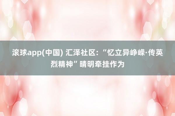 滚球app(中国) 汇泽社区: “忆立异峥嵘·传英烈精神”晴明牵挂作为