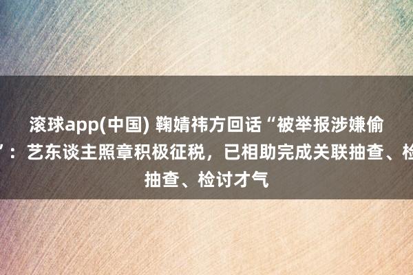 滚球app(中国) 鞠婧祎方回话“被举报涉嫌偷税漏税”：艺东谈主照章积极征税，已相助完成关联抽查、检讨才气