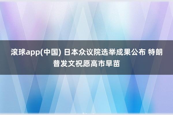 滚球app(中国) 日本众议院选举成果公布 特朗普发文祝愿高市早苗