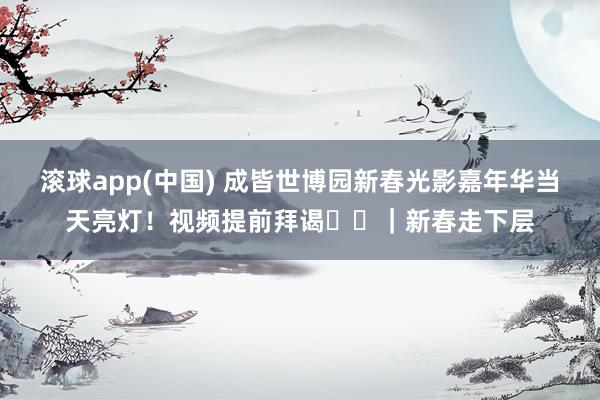 滚球app(中国) 成皆世博园新春光影嘉年华当天亮灯！视频提前拜谒➡️｜新春走下层