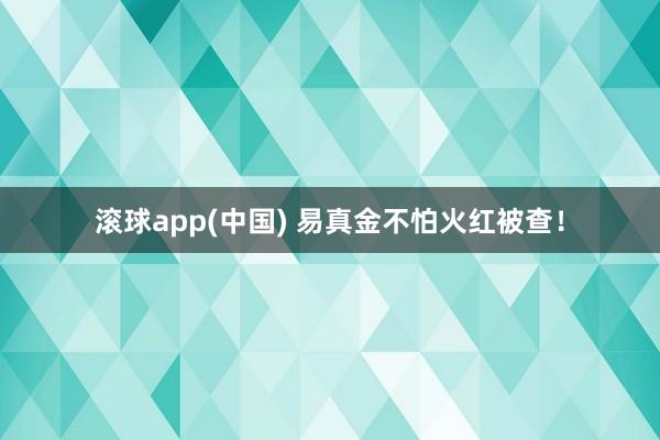 滚球app(中国) 易真金不怕火红被查！