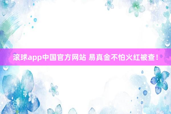 滚球app中国官方网站 易真金不怕火红被查！