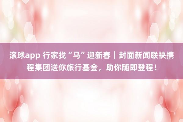滚球app 行家找“马”迎新春｜封面新闻联袂携程集团送你旅行基金，助你随即登程！