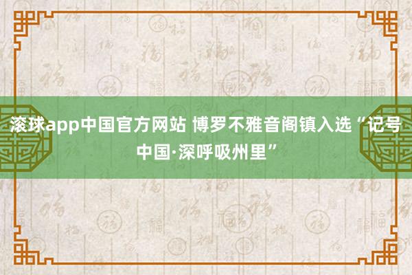 滚球app中国官方网站 博罗不雅音阁镇入选“记号中国·深呼吸州里”