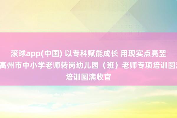 滚球app(中国) 以专科赋能成长 用现实点亮翌日 ——高州市中小学老师转岗幼儿园（班）老师专项培训圆满收官