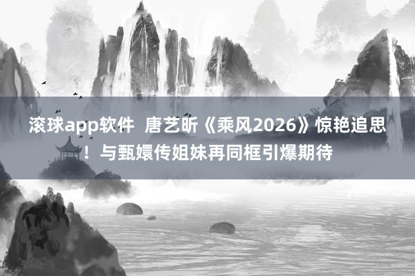 滚球app软件  唐艺昕《乘风2026》惊艳追思！与甄嬛传姐妹再同框引爆期待