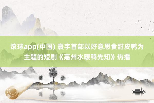 滚球app(中国) 寰宇首部以好意思食甜皮鸭为主题的短剧《嘉州水暖鸭先知》热播