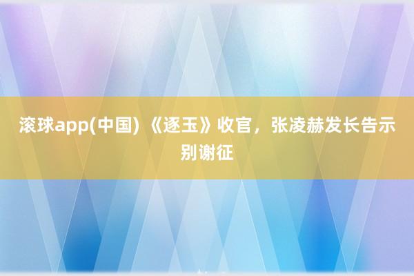 滚球app(中国) 《逐玉》收官，张凌赫发长告示别谢征