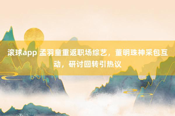 滚球app 孟羽童重返职场综艺，董明珠神采包互动，研讨回转引热议