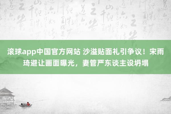 滚球app中国官方网站 沙溢贴面礼引争议！宋雨琦避让画面曝光，妻管严东谈主设坍塌