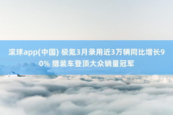 滚球app(中国) 极氪3月录用近3万辆同比增长90% 猎装车登顶大众销量冠军