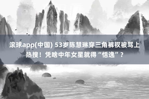 滚球app(中国) 53岁陈慧琳穿三角裤衩被骂上热搜！凭啥中年女星就得“恬逸”？