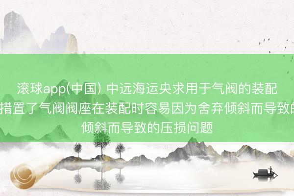 滚球app(中国) 中远海运央求用于气阀的装配安装专利， 措置了气阀阀座在装配时容易因为舍弃倾斜而导致的压损问题