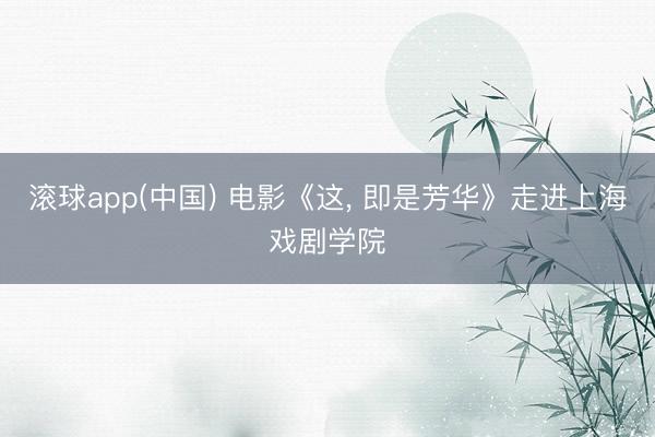 滚球app(中国) 电影《这， 即是芳华》走进上海戏剧学院