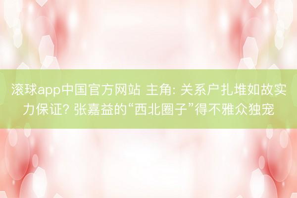 滚球app中国官方网站 主角: 关系户扎堆如故实力保证? 张嘉益的“西北圈子”得不雅众独宠