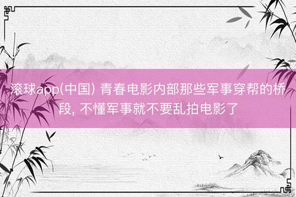 滚球app(中国) 青春电影内部那些军事穿帮的桥段， 不懂军事就不要乱拍电影了
