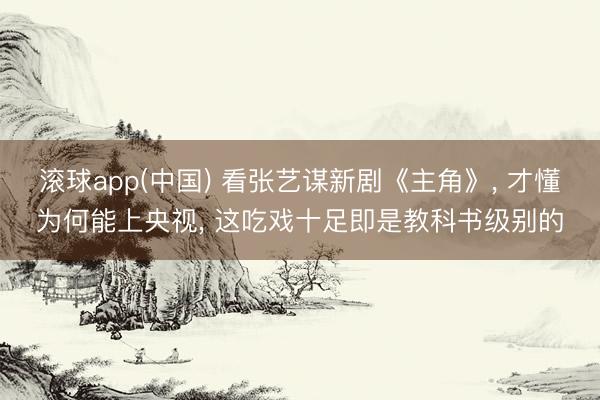 滚球app(中国) 看张艺谋新剧《主角》， 才懂为何能上央视， 这吃戏十足即是教科书级别的