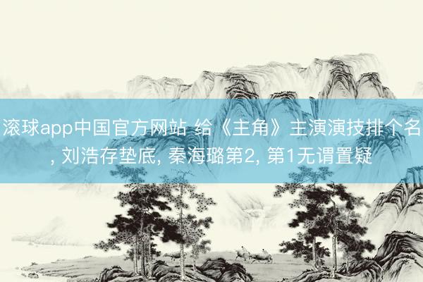滚球app中国官方网站 给《主角》主演演技排个名， 刘浩存垫底， 秦海璐第2， 第1无谓置疑