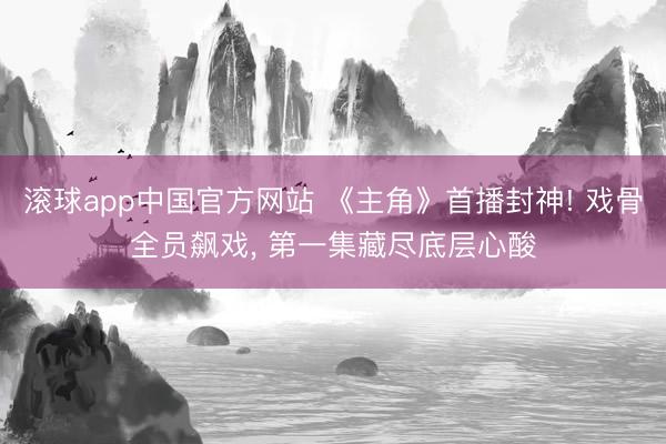 滚球app中国官方网站 《主角》首播封神! 戏骨全员飙戏， 第一集藏尽底层心酸