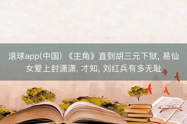 滚球app(中国) 《主角》直到胡三元下狱， 易仙女爱上封潇潇， 才知， 刘红兵有多无耻