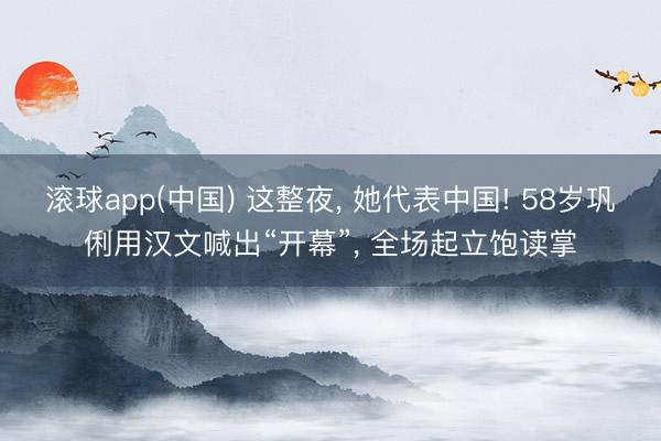 滚球app(中国) 这整夜， 她代表中国! 58岁巩俐用汉文喊出“开幕”， 全场起立饱读掌
