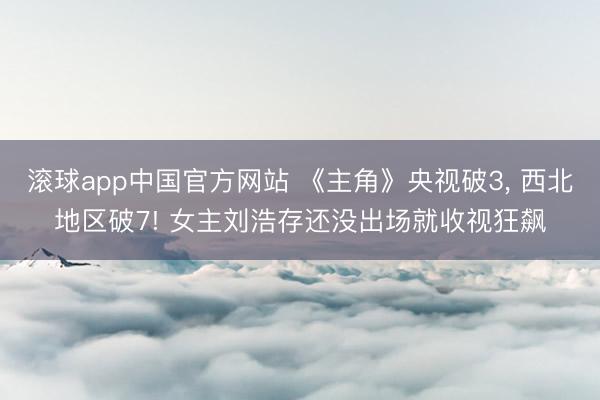 滚球app中国官方网站 《主角》央视破3， 西北地区破7! 女主刘浩存还没出场就收视狂飙