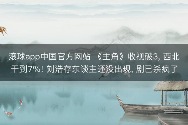 滚球app中国官方网站 《主角》收视破3， 西北干到7%! 刘浩存东谈主还没出现， 剧已杀疯了