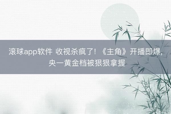 滚球app软件 收视杀疯了! 《主角》开播即爆， 央一黄金档被狠狠拿握