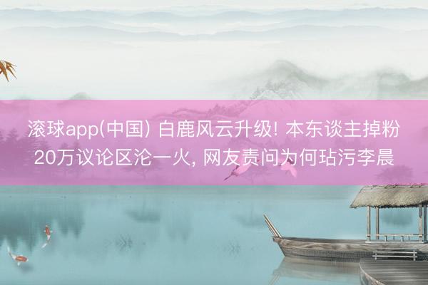 滚球app(中国) 白鹿风云升级! 本东谈主掉粉20万议论区沦一火， 网友责问为何玷污李晨