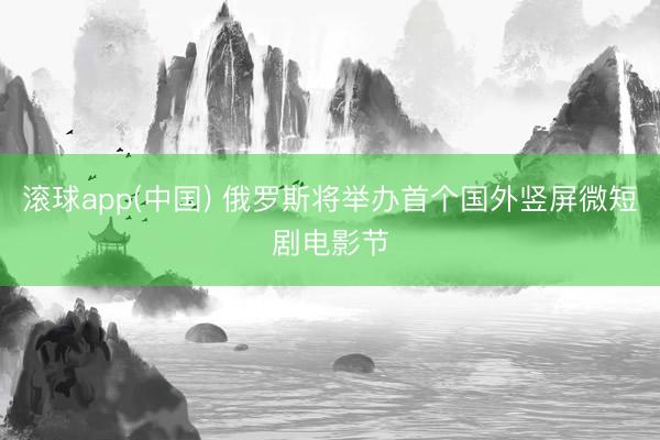 滚球app(中国) 俄罗斯将举办首个国外竖屏微短剧电影节