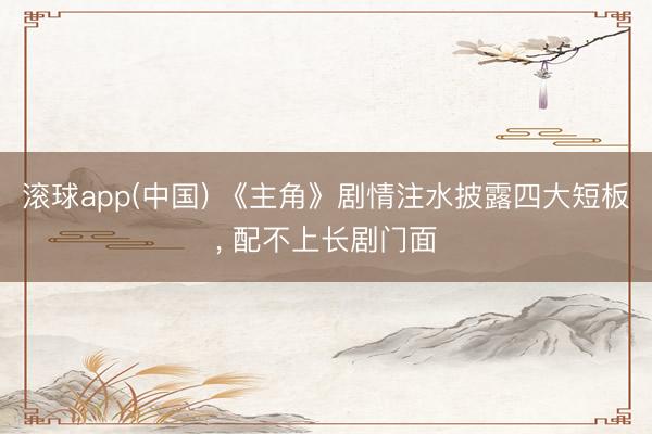 滚球app(中国) 《主角》剧情注水披露四大短板， 配不上长剧门面