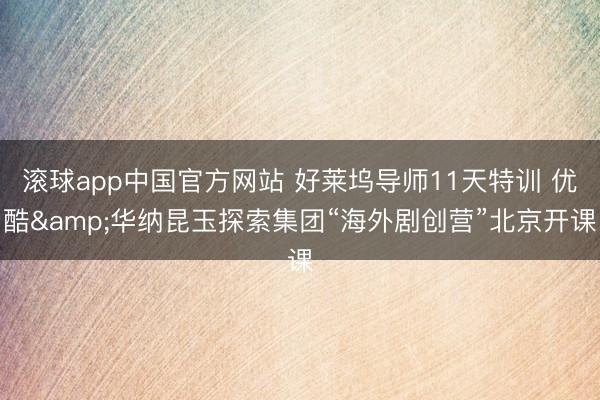 滚球app中国官方网站 好莱坞导师11天特训 优酷&华纳昆玉探索集团“海外剧创营”北京开课