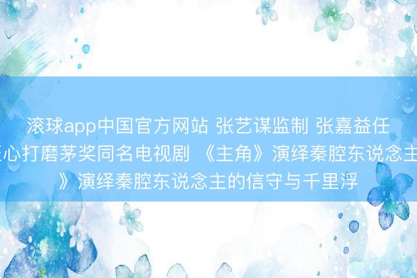 滚球app中国官方网站 张艺谋监制 张嘉益任艺术总监 八年匠心打磨茅奖同名电视剧 《主角》演绎秦腔东说念主的信守与千里浮